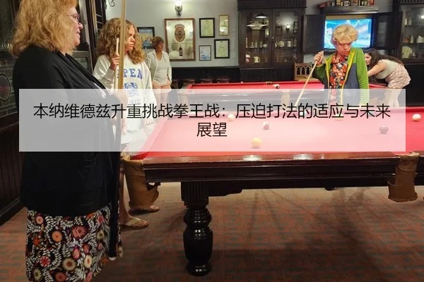 本纳维德兹升重挑战拳王战：压迫打法的适应与未来展望